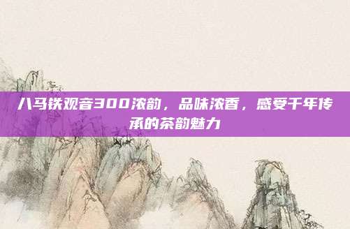 八马铁观音300浓韵，品味浓香，感受千年传承的茶韵魅力