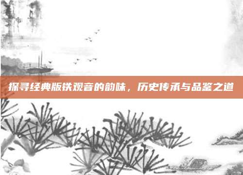 探寻经典版铁观音的韵味，历史传承与品鉴之道