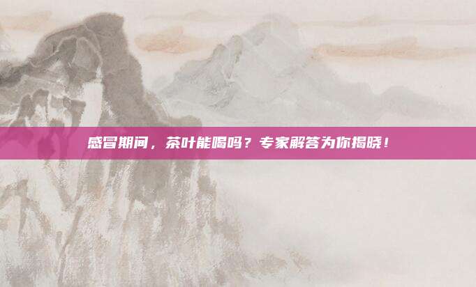 感冒期间，茶叶能喝吗？专家解答为你揭晓！