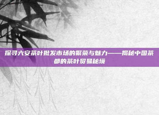 探寻六安茶叶批发市场的繁荣与魅力——揭秘中国茶都的茶叶贸易秘境