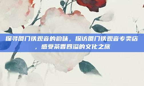 探寻厦门铁观音的韵味，探访厦门铁观音专卖店，感受茶香四溢的文化之旅