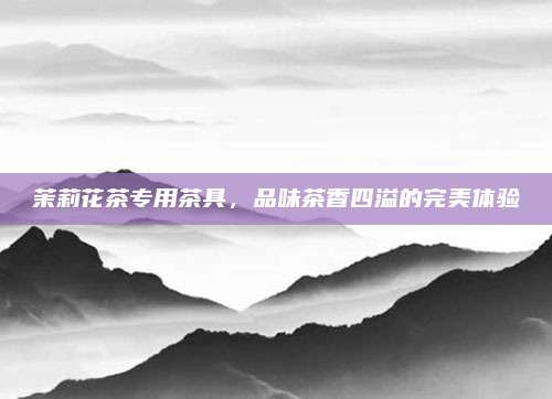 茉莉花茶专用茶具，品味茶香四溢的完美体验