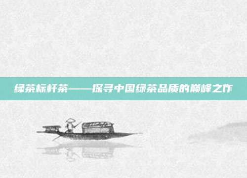 绿茶标杆茶——探寻中国绿茶品质的巅峰之作