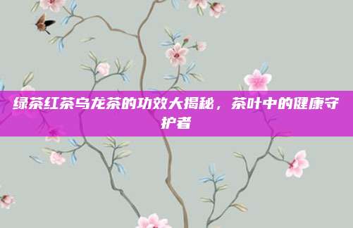 绿茶红茶乌龙茶的功效大揭秘，茶叶中的健康守护者