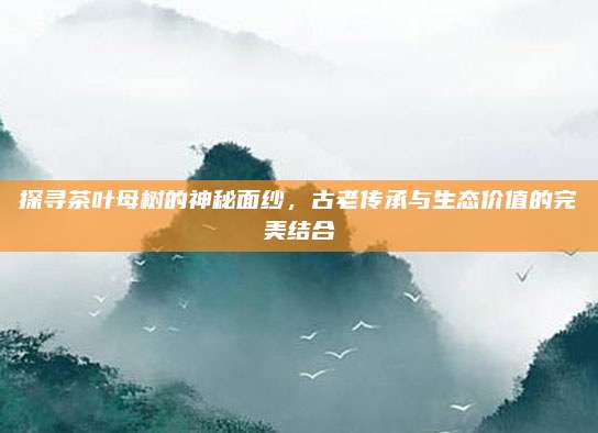 探寻茶叶母树的神秘面纱，古老传承与生态价值的完美结合