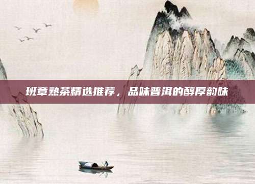 班章熟茶精选推荐，品味普洱的醇厚韵味