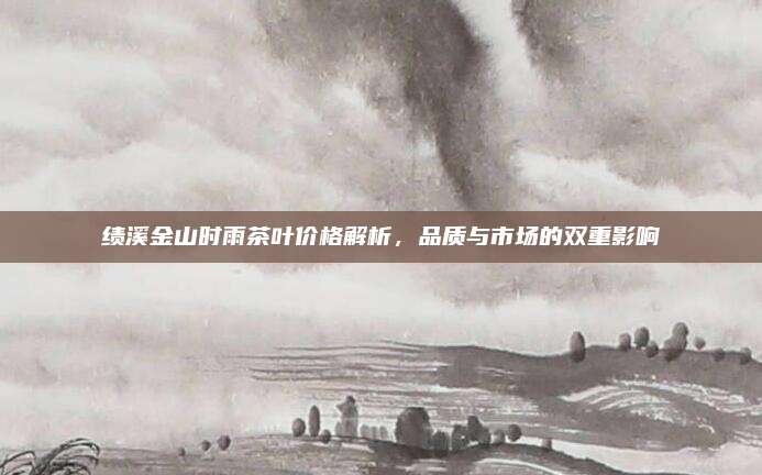 绩溪金山时雨茶叶价格解析，品质与市场的双重影响