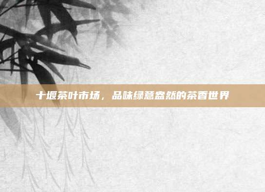 十堰茶叶市场，品味绿意盎然的茶香世界