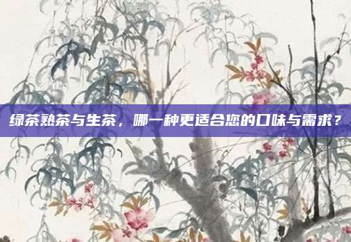 绿茶熟茶与生茶，哪一种更适合您的口味与需求？