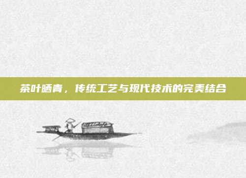 茶叶晒青，传统工艺与现代技术的完美结合