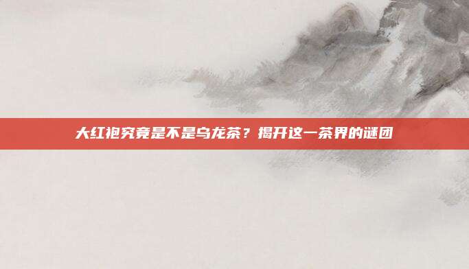 大红袍究竟是不是乌龙茶？揭开这一茶界的谜团
