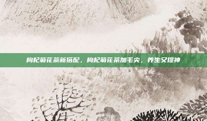 枸杞菊花茶新搭配，枸杞菊花茶加毛尖，养生又提神