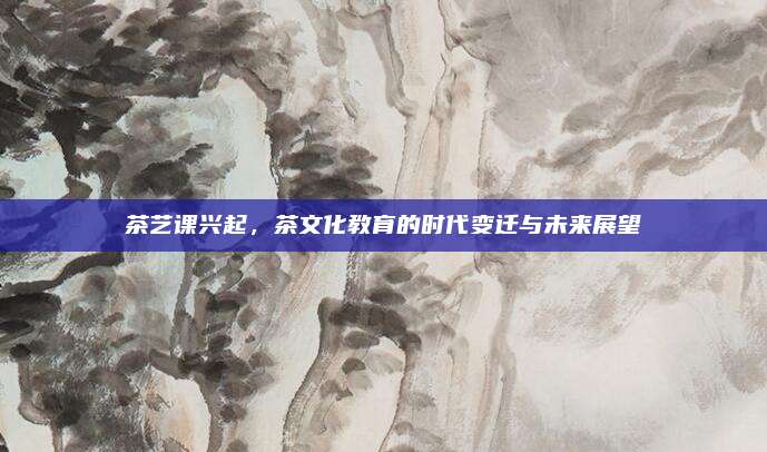 茶艺课兴起，茶文化教育的时代变迁与未来展望