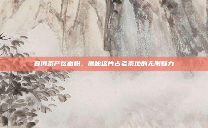 普洱茶产区面积，揭秘这片古老茶地的无限魅力