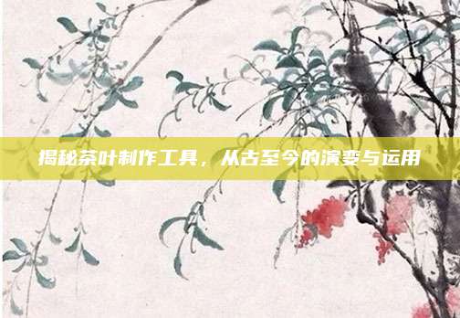 揭秘茶叶制作工具，从古至今的演变与运用