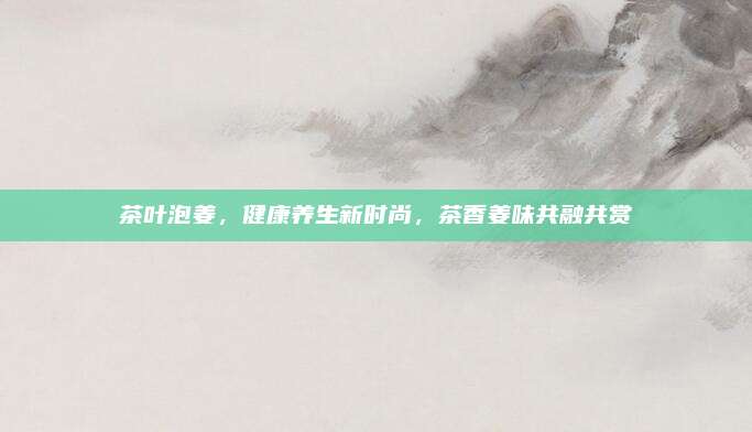 茶叶泡姜，健康养生新时尚，茶香姜味共融共赏