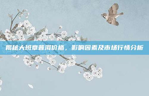 揭秘大班章普洱价格，影响因素及市场行情分析