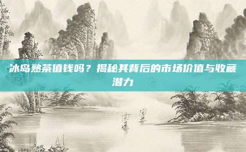 冰岛熟茶值钱吗？揭秘其背后的市场价值与收藏潜力