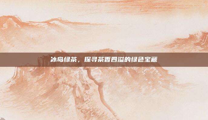 冰岛绿茶，探寻茶香四溢的绿色宝藏