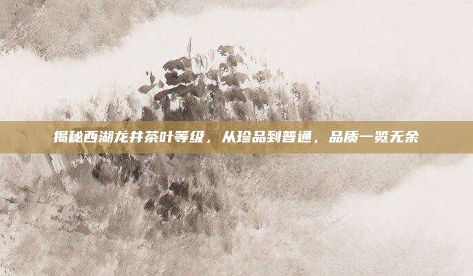 揭秘西湖龙井茶叶等级，从珍品到普通，品质一览无余