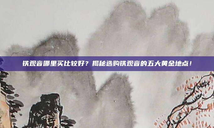 铁观音哪里买比较好？揭秘选购铁观音的五大黄金地点！