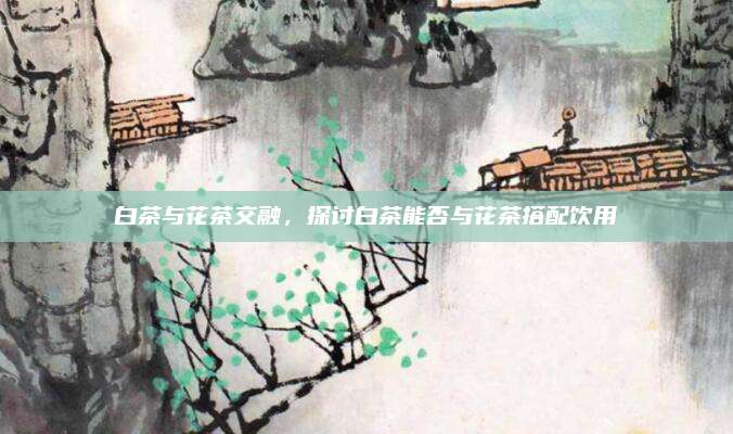 白茶与花茶交融，探讨白茶能否与花茶搭配饮用