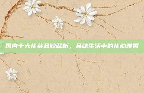 国内十大花茶品牌解析，品味生活中的花韵雅香