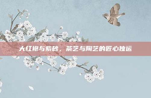 大红袍与紫砂，茶艺与陶艺的匠心独运
