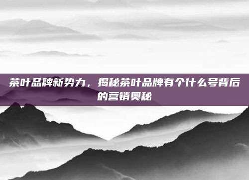 茶叶品牌新势力，揭秘茶叶品牌有个什么号背后的营销奥秘