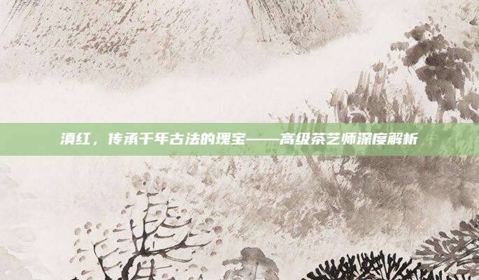 滇红，传承千年古法的瑰宝——高级茶艺师深度解析