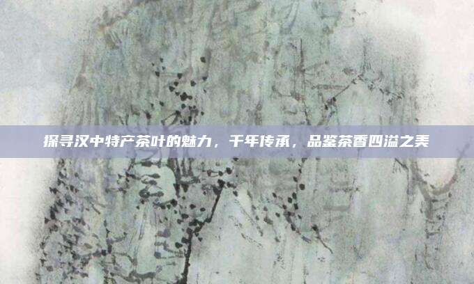 探寻汉中特产茶叶的魅力，千年传承，品鉴茶香四溢之美