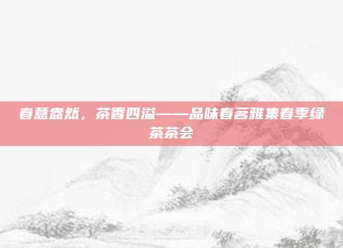 春意盎然，茶香四溢——品味春茗雅集春季绿茶茶会