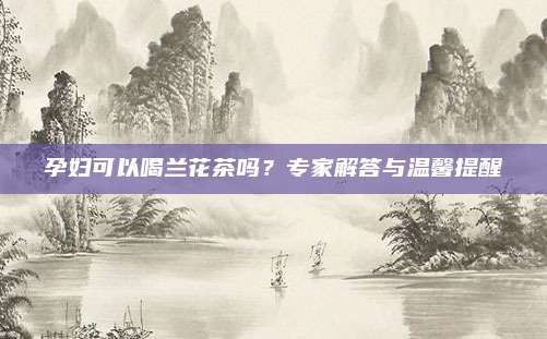 孕妇可以喝兰花茶吗？专家解答与温馨提醒