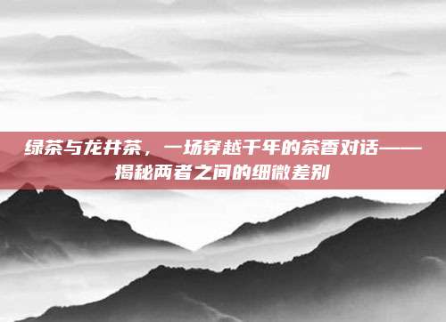 绿茶与龙井茶，一场穿越千年的茶香对话——揭秘两者之间的细微差别
