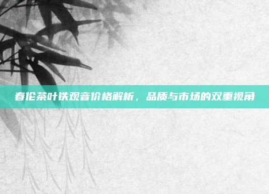 春伦茶叶铁观音价格解析，品质与市场的双重视角