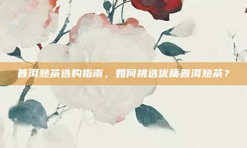 普洱熟茶选购指南，如何挑选优质普洱熟茶？