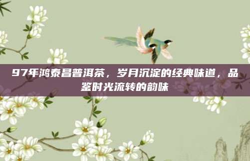 97年鸿泰昌普洱茶，岁月沉淀的经典味道，品鉴时光流转的韵味