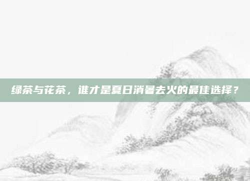 绿茶与花茶，谁才是夏日消暑去火的最佳选择？