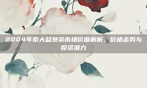 2004年紫大益熟茶市场价值解析，价格走势与投资潜力