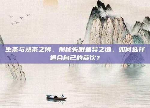 生茶与熟茶之辨，揭秘失眠差异之谜，如何选择适合自己的茶饮？