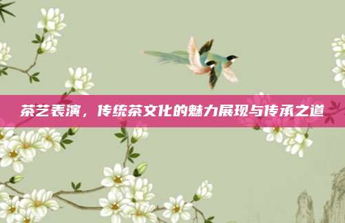 茶艺表演，传统茶文化的魅力展现与传承之道