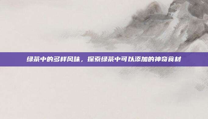 绿茶中的多样风味，探索绿茶中可以添加的神奇食材
