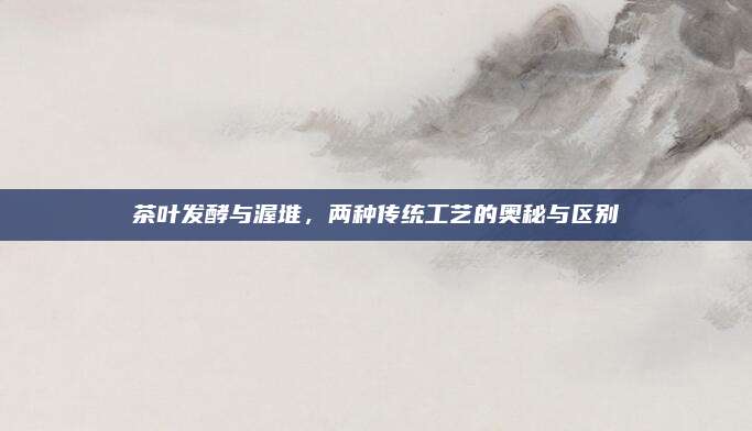 茶叶发酵与渥堆，两种传统工艺的奥秘与区别