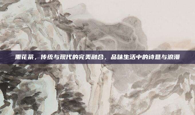 熏花茶，传统与现代的完美融合，品味生活中的诗意与浪漫
