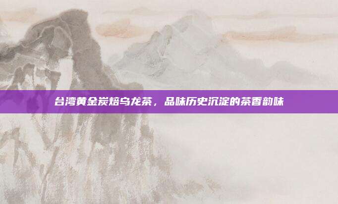 台湾黄金炭焙乌龙茶，品味历史沉淀的茶香韵味