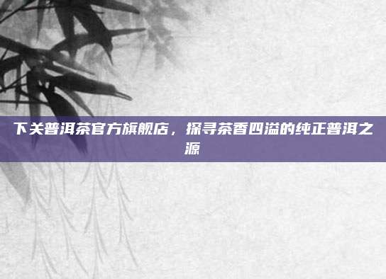 下关普洱茶官方旗舰店，探寻茶香四溢的纯正普洱之源