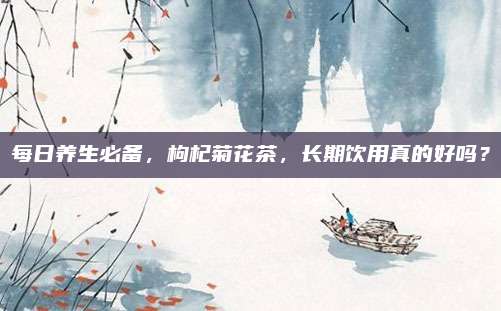每日养生必备,枸杞菊花茶,长期饮用真的好吗?