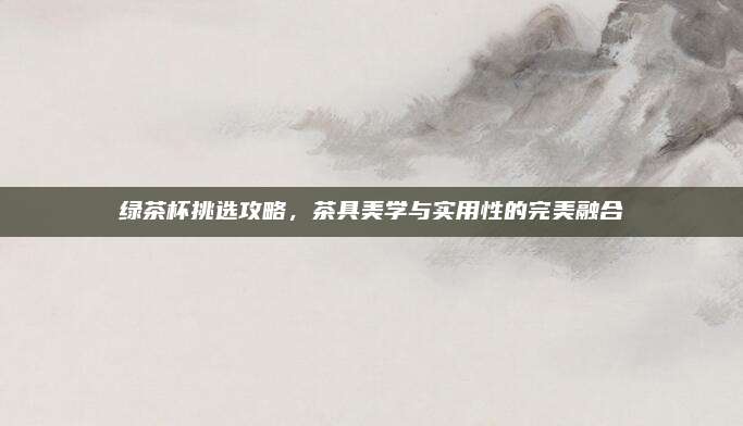 绿茶杯挑选攻略，茶具美学与实用性的完美融合