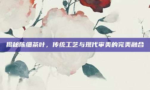 揭秘陈细茶叶，传统工艺与现代审美的完美融合
