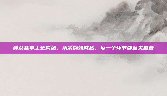 绿茶基本工艺揭秘，从采摘到成品，每一个环节都至关重要